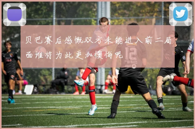 贝巴赛后感慨双方未能进入前二局面谁将为此更加懊悔呢