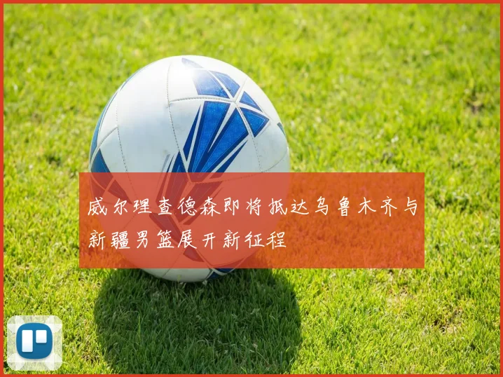 威尔理查德森即将抵达乌鲁木齐与新疆男篮展开新征程