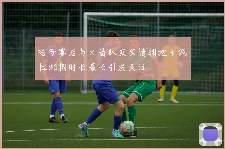 哈登赛后与火箭队友深情拥抱卡佩拉相拥时长最长引发关注