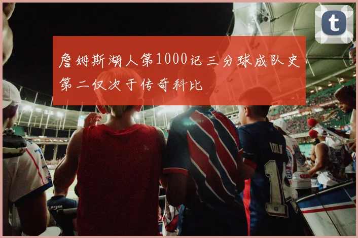 詹姆斯湖人第1000记三分球成队史第二仅次于传奇科比