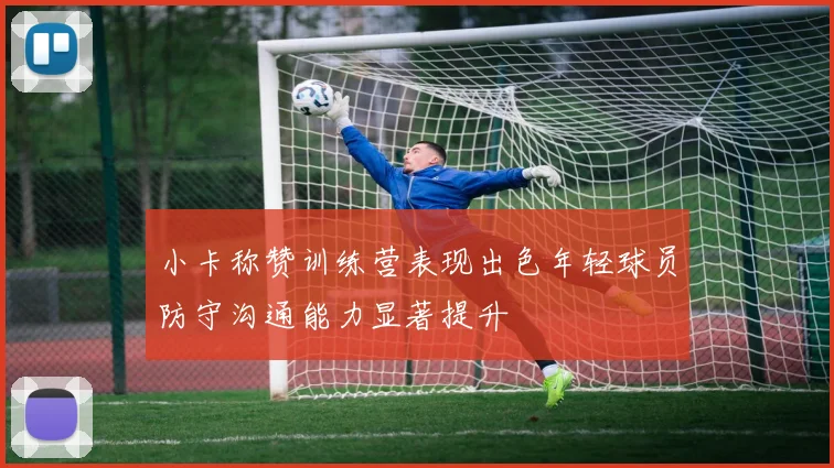 小卡称赞训练营表现出色年轻球员防守沟通能力显著提升