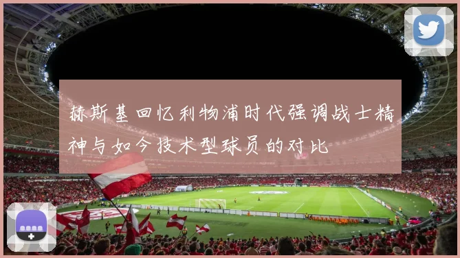 赫斯基回忆利物浦时代强调战士精神与如今技术型球员的对比