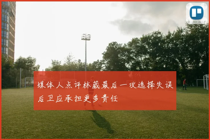 媒体人点评林葳最后一攻选择失误后卫应承担更多责任