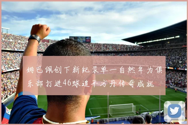 姆巴佩创下新纪录单一自然年为俱乐部打进46球追平方丹传奇成就