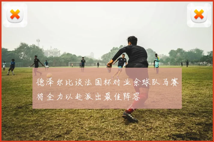 德泽尔比谈法国杯对业余球队马赛将全力以赴派出最佳阵容