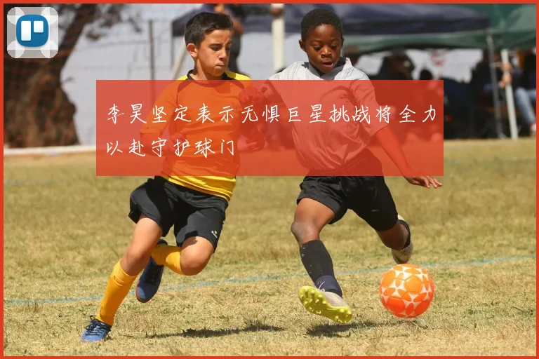 李昊坚定表示无惧巨星挑战将全力以赴守护球门