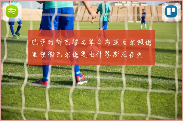 巴萨对阵巴黎名单公布亚马尔佩德里领衔巴尔德复出什琴斯尼在列