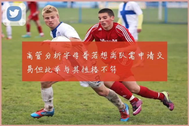 高管分析字母哥若想离队需申请交易但此举与其性格不符