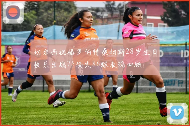 切尔西祝福罗伯特桑切斯28岁生日快乐出战75场失86球表现回顾