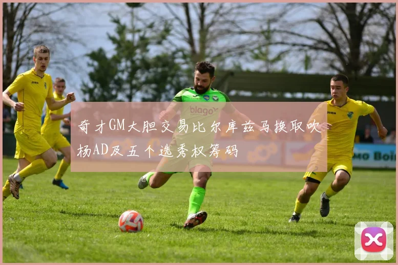 奇才GM大胆交易比尔库兹马换取吹杨AD及五个选秀权筹码