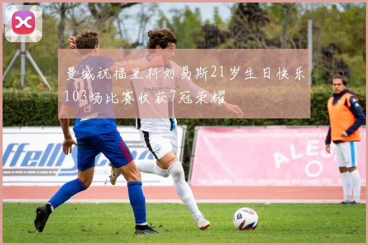 曼城祝福里科刘易斯21岁生日快乐103场比赛收获7冠荣耀