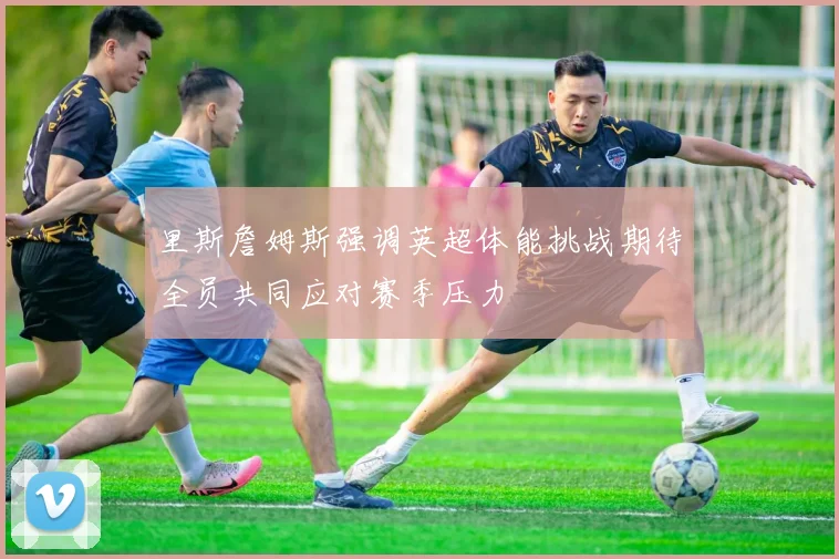 里斯詹姆斯强调英超体能挑战期待全员共同应对赛季压力