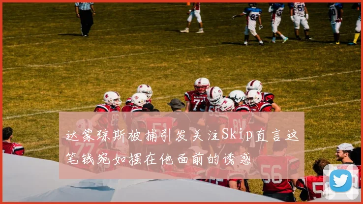 达蒙琼斯被捕引发关注Skip直言这笔钱宛如摆在他面前的诱惑