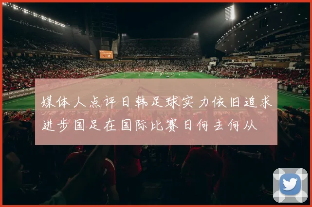 媒体人点评日韩足球实力依旧追求进步国足在国际比赛日何去何从