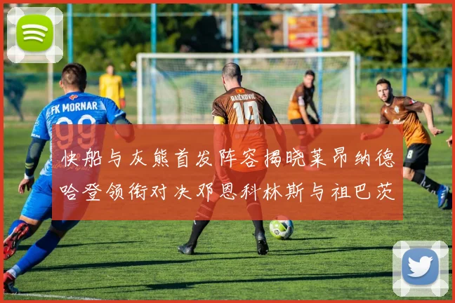 快船与灰熊首发阵容揭晓莱昂纳德哈登领衔对决邓恩科林斯与祖巴茨争锋