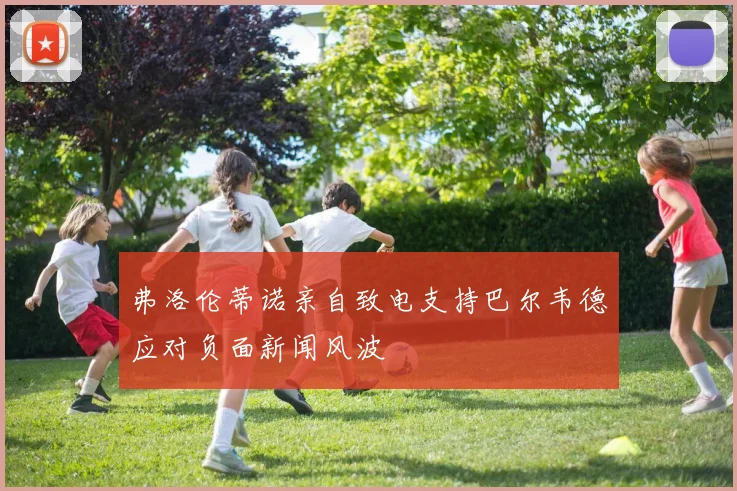 弗洛伦蒂诺亲自致电支持巴尔韦德应对负面新闻风波