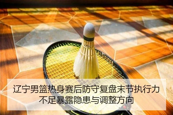 辽宁男篮热身赛后防守复盘末节执行力不足暴露隐患与调整方向